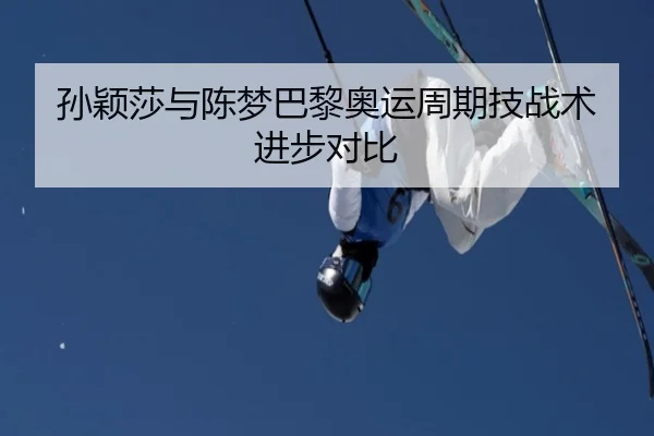 孙颖莎与陈梦巴黎奥运周期技战术进步对比
